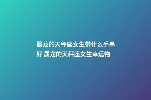 属龙的天秤座女生带什么手串好 属龙的天秤座女生幸运物-第1张-观点-玄机派